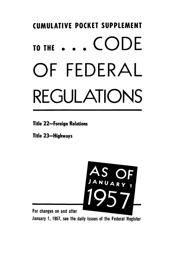 handle is hein.cfr/cfr1957001 and id is 1 raw text is: CUMULATIVE POCKET SUPPLEMENT

TO THE

... CODE

OF FEDERAL
REGULATIONS

Title 22-Foreign Relations
Title 23-Highways

ily issues of the Federal Register

For changes on and after
January 1, 1957, see the dai

AS OF
NUAR-Y',;OF
1957


