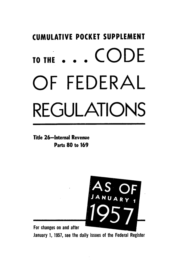handle is hein.cfr/cfr1957002 and id is 1 raw text is: CUMULATIVE POCKET SUPPLEMENT

TO THE

... CODE

OF FEDERAL
REGULATIONS

Title 26-Internal Revenue
Parts 80 to 169

ily issues of the Federal Register

For changes on and after
January 1, 1957, see the da

A-S OF
JANUARy
'195 F
71
-i     I


