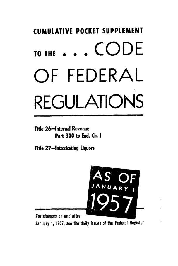 handle is hein.cfr/cfr1957008 and id is 1 raw text is: CUMULATIVE POCKET SUPPLEMENT

TO THE

0  0  *

CODE

OF FEDERAL
REGULATIONS

Title 26-Internal Revenue
Part 300 to End, Ch. I
Title 27-Intoxicating Liquors

January 1, 1957, see the daily issues of the Federal Register

For changes on and after

S:r
.JAURO



