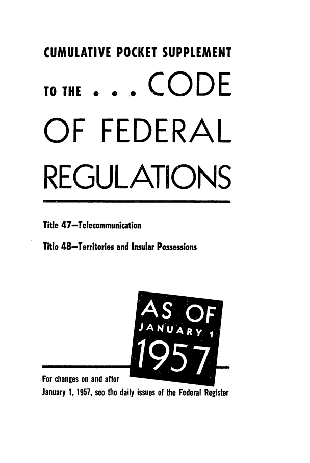 handle is hein.cfr/cfr1957014 and id is 1 raw text is: CUMULATIVE POCKET SUPPLEMENT

TO THE

... CODE

OF FEDERAL
REGULATIONS
Title 47-Telecommunication
Title 48-Territories and Insular Possessions

January 1, 1957, see the daily issues of the Federal Register

For changes on and after

OFr
J   '


