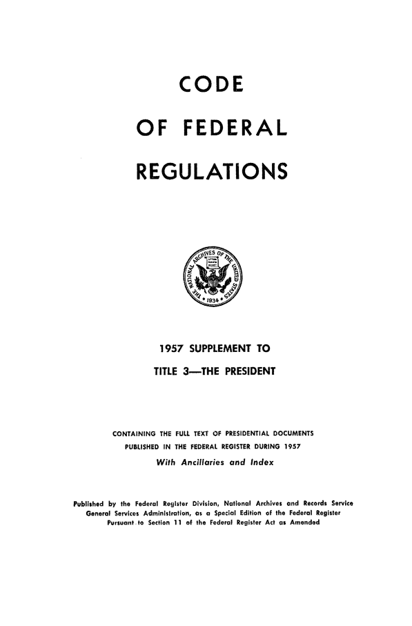 handle is hein.cfr/cfr1957016 and id is 1 raw text is: CODE
OF FEDERAL
REGULATIONS

1957 SUPPLEMENT TO
TITLE 3-THE PRESIDENT
CONTAINING THE FULL TEXT OF PRESIDENTIAL DOCUMENTS
PUBLISHED IN THE FEDERAL REGISTER DURING 1957
With Ancillaries and Index
Published by the Federal Register Division, National Archives and Records Service
General Services Administration, as a Special Edition of the Federal Register
Pursuant to Section 11 of the Federal Register Act as Amended


