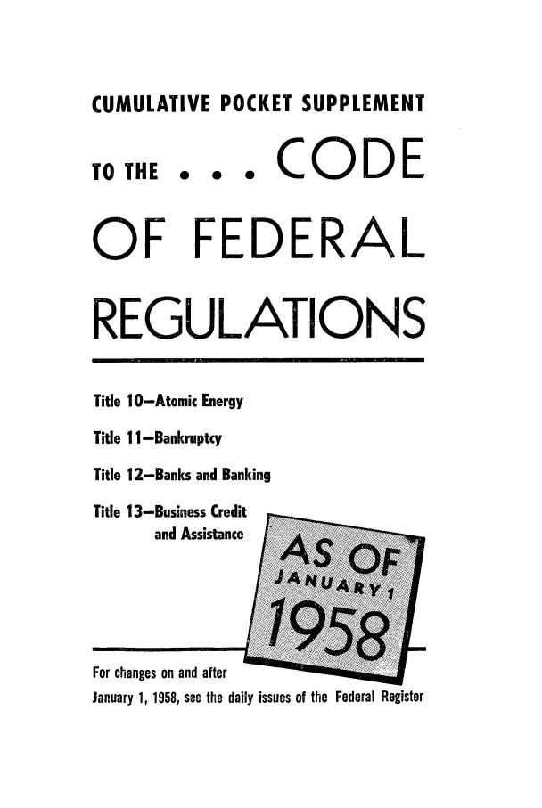 handle is hein.cfr/cfr1958002 and id is 1 raw text is: CUMULATIVE POCKET SUPPLEMENT

TO THE

... CODE

OF FEDERAL
REGULATIONS

Title 10-Atomic Energy
Title 11 -Bankruptcy
Title 12-Banks and Banking
Title 13-Business Credit
and Assistance [

For changes on and after
January 1, 1958, see the daily issues of the Federal Register


