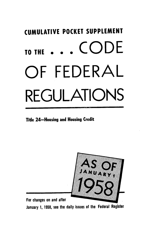 handle is hein.cfr/cfr1958003 and id is 1 raw text is: CUMULATIVE POCKET SUPPLEMENT

TO THE

... CODE

OF FEDERAL
REGULATIONS

Title 24-Housing and Housing Credit

For changes on and after
January 1, 1958, see the daily issues of the Federal Register


