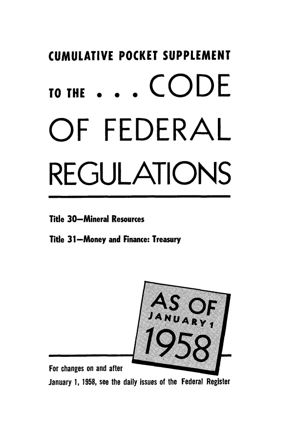 handle is hein.cfr/cfr1958005 and id is 1 raw text is: CUMULATIVE POCKET SUPPLEMENT

TO THE

... CODE

OF FEDERAL
REGULATIONS

Title 30-Mineral Resources
Title 31-Money and Finance: Treasury

For changes on and after
January 1, 1958, see the daily issues of the Federal Register


