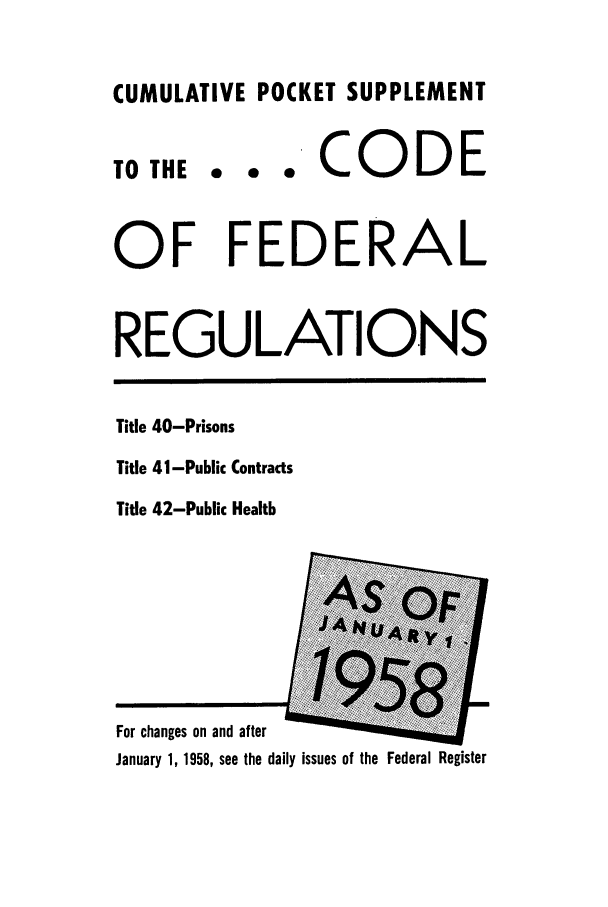 handle is hein.cfr/cfr1958006 and id is 1 raw text is: CUMULATIVE POCKET SUPPLEMENT

TO THE

... CODE

OF FEDERAL
REGULATIONS

Title 40-Prisons
Title 41-Public Contracts
Title 42-Public Health

For changes on and after
January 1, 1958, see the daily issues of the Federal Register


