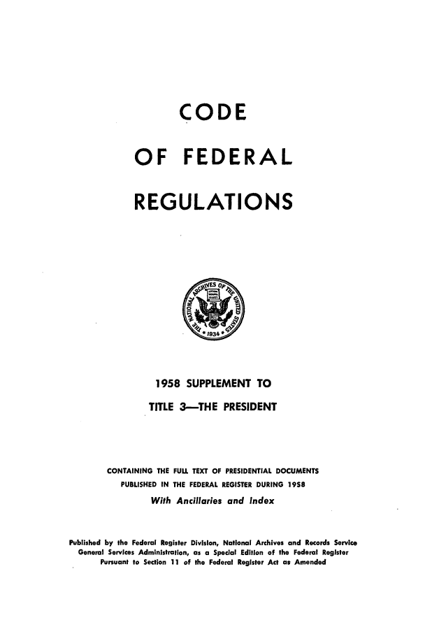 handle is hein.cfr/cfr1958008 and id is 1 raw text is: CODE
OF FEDERAL
REGULATIONS

1958 SUPPLEMENT TO
TITLE 3-THE PRESIDENT
CONTAINING THE FULL TEXT OF PRESIDENTIAL DOCUMENTS
PUBLISHED IN THE FEDERAL REGISTER DURING 1958
With Ancillaries and Index
Published by the Federal Register Division, National Archives and Records Service
General Services Administration, as a Special Edition of the Federal Register
Pursuant to Section 11 of the Federal Register Act as Amended


