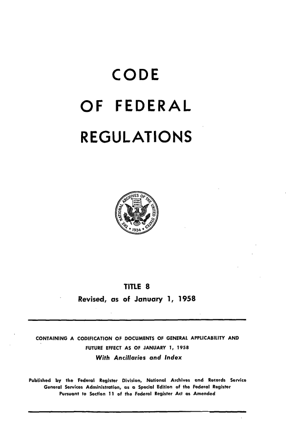 handle is hein.cfr/cfr1958009 and id is 1 raw text is: CODE
OF FEDERAL
REGULATIONS

TITLE 8
Revised, as of January 1, 1958

CONTAINING A CODIFICATION OF DOCUMENTS OF GENERAL APPLICABILITY AND
FUTURE EFFECT AS OF JANUARY 1, 1958
With Ancillaries and Index
Published by the Federal Register Division, National Archives and Records Service
General Services Administration, as a Special Edition of the Federal Register
Pursuant to Section 11 of the Federal Register Act as Amended


