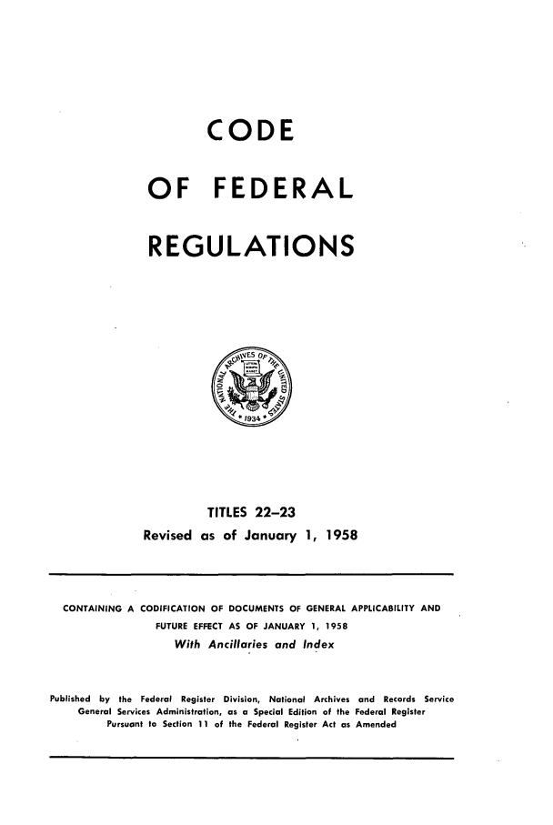 handle is hein.cfr/cfr1958010 and id is 1 raw text is: CODE
OF FEDERAL
REGULATIONS

TITLES 22-23
Revised as of January 1, 1958

CONTAINING A CODIFICATION OF DOCUMENTS OF GENERAL APPLICABILITY AND
FUTURE EFFECT AS OF JANUARY 1, 1958
With Ancillaries and Index
Published by the Federal Register Division, National Archives and Records Service
General Services Administration, as a Special Edition of the Federal Register
Pursuant to Section 11 of the Federal Register Act as Amended


