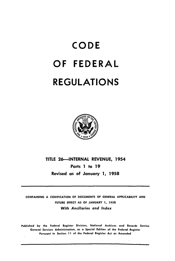 handle is hein.cfr/cfr1958011 and id is 1 raw text is: CODE
OF FEDERAL
REGULATIONS

TITLE 26-INTERNAL REVENUE, 1954
Parts 1 to 19
Revised as of January 1, 1958

CONTAINING A CODIFICATION OF DOCUMENTS OF GENERAL APPLICABILITY AND
FUTURE EFFECT AS OF JANUARY 1, 1958
With Ancillaries and Index
Published by the Federal Register Division, National Archives and Records Service
General Services Administration, as a Special Edition of the Federal Register
Pursuant to Section 11 of the Federal Register Act as Amended


