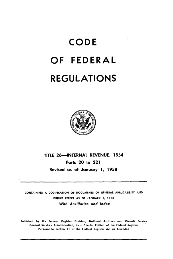handle is hein.cfr/cfr1958012 and id is 1 raw text is: CODE
OF FEDERAL
REGULATIONS

TITLE 26-INTERNAL REVENUE, 1954
Parts 20 to 221
Revised as of January 1, 1958

CONTAINING A

CODIFICATION OF DOCUMENTS OF GENERAL APPLICABILITY AND
FUTURE EFFECT AS OF JANUARY 1, 1958
With Ancillaries and Index

Published by the Federa: Register Division, National Archives and Records Service
General Services Administration, as a Special Edition of the Federal Register
Pursuant to Section 11 of the Federal Register Act as Amended


