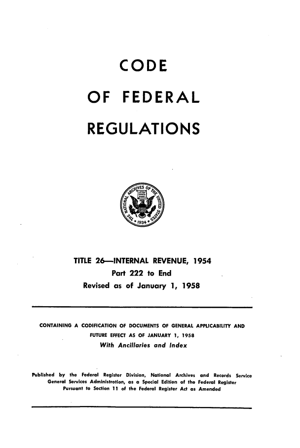 handle is hein.cfr/cfr1958013 and id is 1 raw text is: CODE
OF FEDERAL
REGULATIONS

TITLE 26-INTERNAL REVENUE, 1954
Part 222 to End
Revised as of January 1, 1958

CONTAINING A CODIFICATION OF DOCUMENTS OF GENERAL APPLICABILITY AND
FUTURE EFFECT AS OF JANUARY 1, 1958
With Ancillaries and Index
Published by the Federal Register Division, National Archives and Records Service
General Services Administration, as a Special Edition of the Federal Register
Pursuant to Section 11 of the Federal Register Act as Amended


