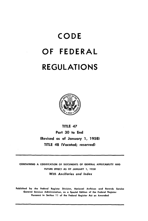 handle is hein.cfr/cfr1958018 and id is 1 raw text is: CODE
OF FEDERAL
REGULATIONS

TITLE .47
Part 30 to End
(Revised as of January 1, 1958)
TITLE 48 (Vacated; reserved)

CONTAINING A CODIFICATION OF DOCUMENTS OF GENERAL APPLICABILITY AND
FUTURE EFFECT AS OF JANUARY 1, 1958
With Ancillaries and Index
Published by the Federal Register Division, National Archives and Records Service
General Services Administration, as a Special Edition of the Federal Register
Pursuant to Section 11 of the Federal Register Act as Amended


