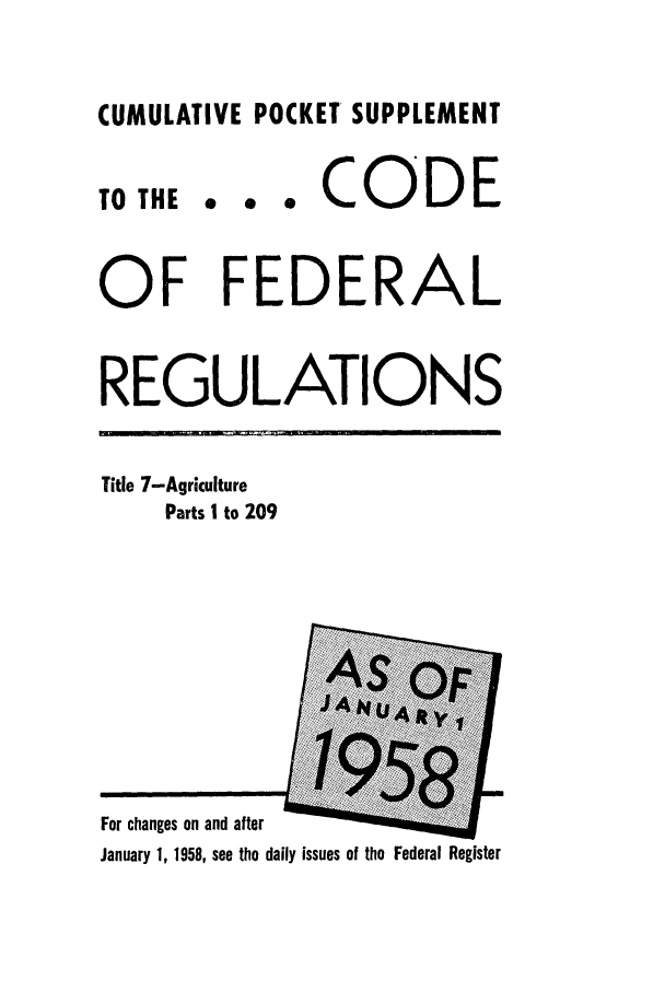 handle is hein.cfr/cfr1958020 and id is 1 raw text is: CUMULATIVE POCKET SUPPLEMENT

6  0  0

CODE

OF FEDERAL
REGULATIONS

Title 7-Agriculture
Parts I to 209

For changes on and after
January 1, 1958, see the daily issues of the Federal Register

TO THE


