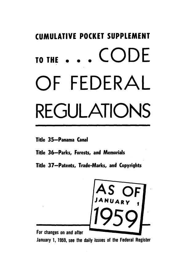 handle is hein.cfr/cfr1959002 and id is 1 raw text is: CUMULATIVE POCKET SUPPLEMENT
TO THE *   CODE
OF FEDERAL
REGULATIONS
Title 35-Panama Canal
Tide 36-Parks, Forests, and Memorials
Title 37-Patents, Trade-Marks, and Copyrights

For changes on and after  
January 1, 1959, see the daily issues of the Federal Register


