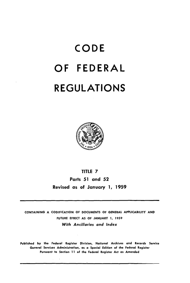 handle is hein.cfr/cfr1959005 and id is 1 raw text is: CODE
OF FEDERAL
REGULATIONS

TITLE 7
Parts 51 and 52
Revised as of January 1, 1959

CONTAINING A CODIFICATION OF DOCUMENTS OF GENERAL APPLICABILITY AND
FUTURE EFFECT AS OF JANUARY 1, 1959
With Ancillaries and Index
Published by the Federal Register Division, National Archives and Records Service
General Services Administration, as a Special Edition of the Federal Register
Pursuant to Section 11 of the Federal Register Act as Amended


