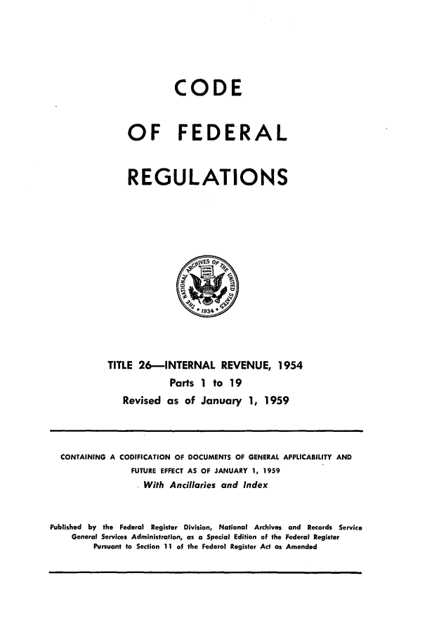 handle is hein.cfr/cfr1959010 and id is 1 raw text is: CODE
OF FEDERAL
REGULATIONS

TITLE 26-INTERNAL REVENUE, 1954
Parts 1 to 19
Revised as of January 1, 1959

CONTAINING A CODIFICATION OF DOCUMENTS OF GENERAL APPLICABILITY AND
FUTURE EFFECT AS OF JANUARY 1, 1959
. With Ancillaries and Index
Published by the Federal Register Division, National Archives and Records Service
General Services Administration, as a Special Edition of the Federal Register
Pursuant to Section 11 of the Federal Register Act as Amended


