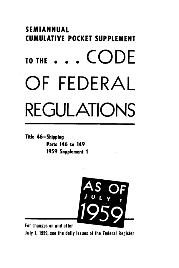 handle is hein.cfr/cfr1959014 and id is 1 raw text is: SEMIANNUAL
CUMULATIVE POCKET SUPPLEMENT

TO THE

... CODE

OF FEDERAL
REGULATIONS

Title 46-Shipping
Parts 146 to 149
1959 Supplement 1

July 1, 1959, see the daily issues of the Federal Register

For changes on and after

i E]
1959


