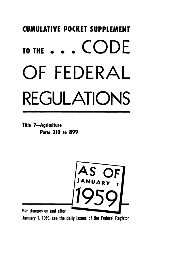 handle is hein.cfr/cfr1959015 and id is 1 raw text is: CUMULATIVE POCKET SUPPLEMENT
TOTHE . . . COD E
OF FEDERAL
REGULATIONS
Title 7-Agriculture
Parts 210 to 899
AS OF[
JANUARy 1
January 1, 1959, see the daily issues of the Federal Register


