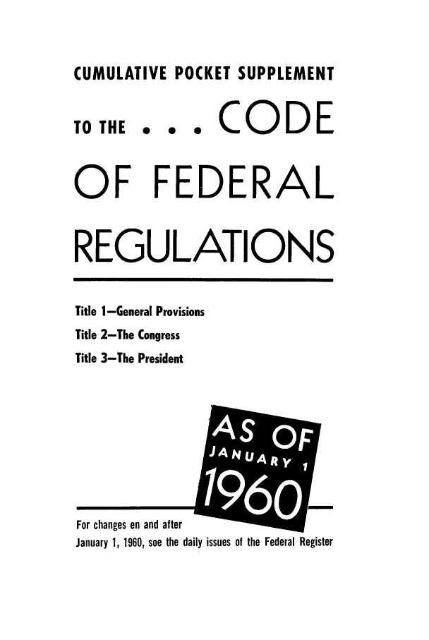handle is hein.cfr/cfr1960001 and id is 1 raw text is: CUMULATIVE POCKET SUPPLEMENT

TO THE

... CODE

OF FEDERAL
REGULATIONS

Title I-General Provisions
Title 2-The Congress
Title 3-The President

For changes on and after
January 1, 1960, see the daily issues of the Federal Register


