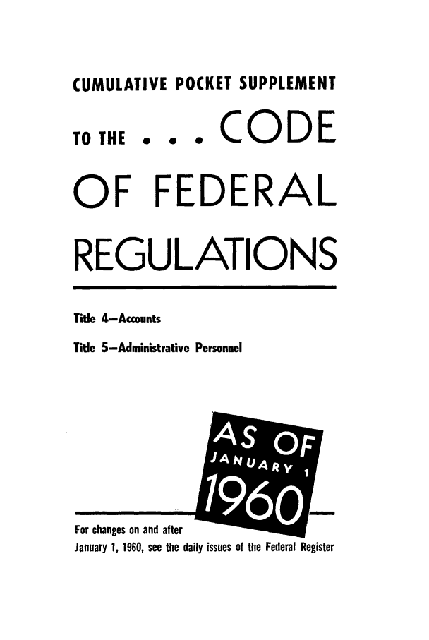 handle is hein.cfr/cfr1960002 and id is 1 raw text is: CUMULATIVE POCKET SUPPLEMENT

0 0 *

CODE

OF FEDERAL
REGULATIONS

Title 4-Accounts
Title 5-Administrative Personnel

January 1, 1960, see the daily issues of the Federal Register

TO THE

For changes on and after

AsO
-4 N   .4 it e I


