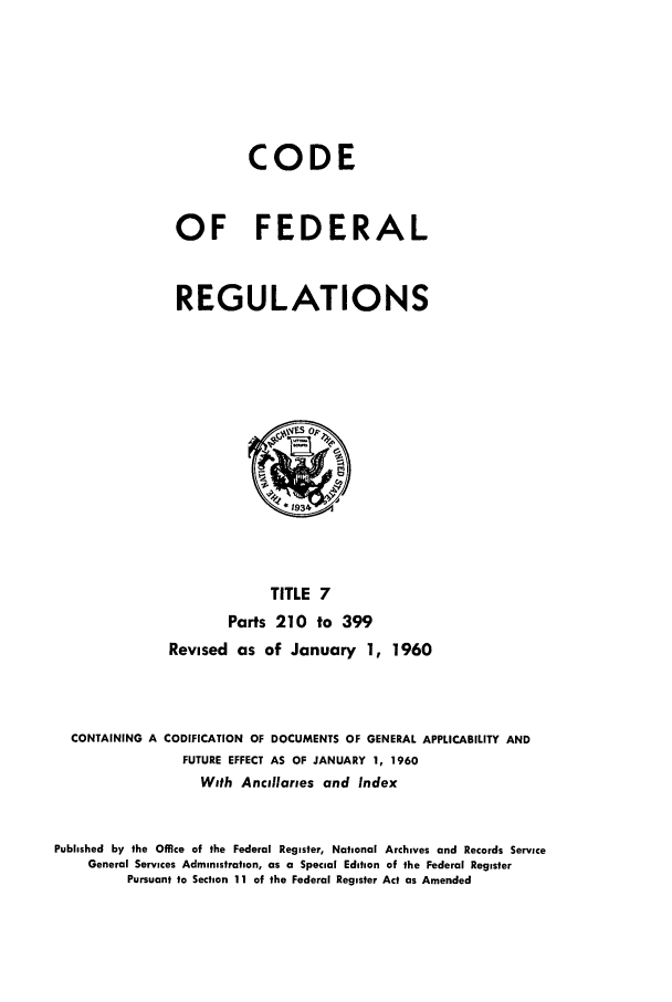handle is hein.cfr/cfr1960007 and id is 1 raw text is: CODE
OF FEDERAL
REGULATIONS

TITLE 7
Parts 210 to 399
Revised as of January 1, 1960
CONTAINING A CODIFICATION OF DOCUMENTS OF GENERAL APPLICABILITY AND
FUTURE EFFECT AS OF JANUARY 1, 1960
With Ancillaries and Index
Published by the Office of the Federal Register, National Archives and Records Service
General Services Administration, as a Special Edition of the Federal Register
Pursuant to Section 11 of the Federal Register Act as Amended


