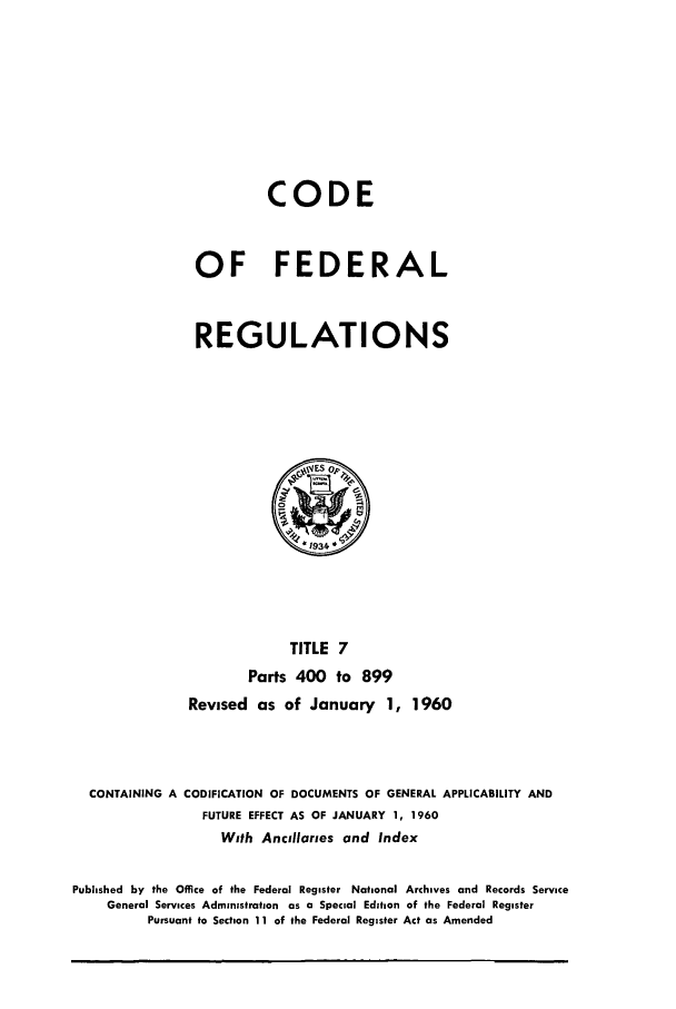 handle is hein.cfr/cfr1960008 and id is 1 raw text is: CODE
OF FEDERAL
REGULATIONS

TITLE 7
Parts 400 to 899
Revised as of January 1, 1960

CONTAINING A CODIFICATION OF DOCUMENTS OF GENERAL APPLICABILITY AND
FUTURE EFFECT AS OF JANUARY 1, 1960
With Ancillaries and Index
Published by the Office of the Federal Register National Archives and Records Service
General Services Administration as a Special Edition of the Federal Register
Pursuant to Section 11 of the Federal Register Act as Amended


