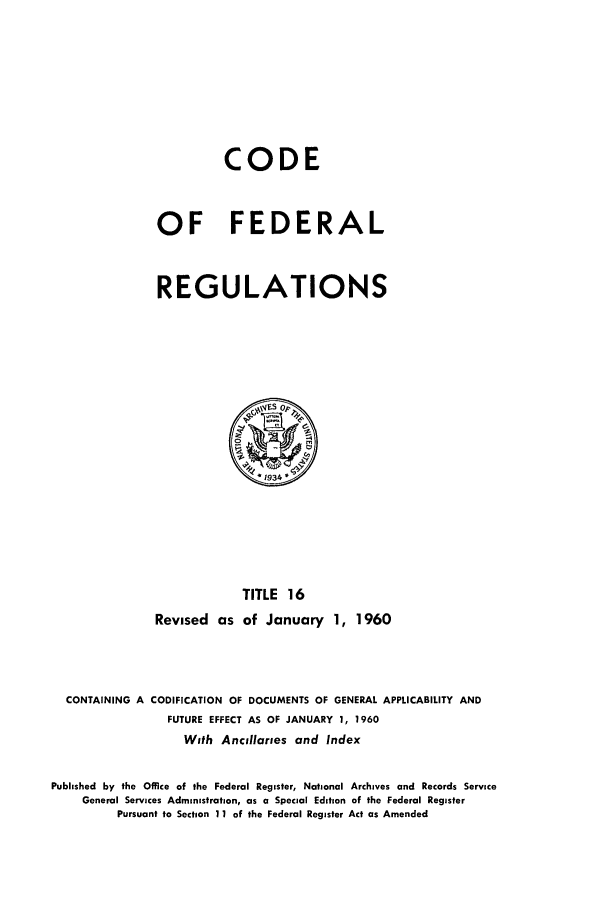 handle is hein.cfr/cfr1960009 and id is 1 raw text is: CODE
OF FEDERAL
REGULATIONS

TITLE 16
Revised as of January 1, 1960

CONTAINING A CODIFICATION OF DOCUMENTS OF GENERAL APPLICABILITY AND
FUTURE EFFECT AS OF JANUARY 1, 1960
With Ancillaries and Index
Published by the Office of the Federal Register, National Archives and Records Service
General Services Administration, as a Special Edition of the Federal Register
Pursuant to Section 11 of the Federal Register Act as Amended


