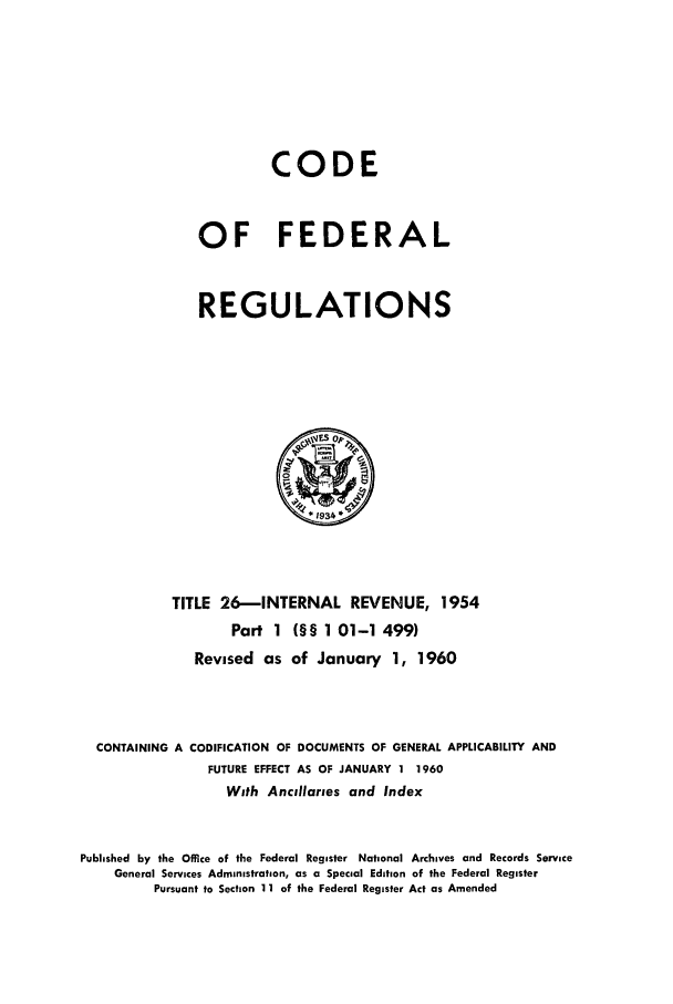 handle is hein.cfr/cfr1960010 and id is 1 raw text is: CODE
OF FEDERAL
REGULATIONS

TITLE 26-INTERNAL REVENUE, 1954
Part 1 (§§ 1 01-1 499)
Revised as of January 1, 1960
CONTAINING A CODIFICATION OF DOCUMENTS OF GENERAL APPLICABILITY AND
FUTURE EFFECT AS OF JANUARY 1 1960
With Ancillaries and Index
Published by the Office of the Federal Register National Archives and Records Service
General Services Administration, as a Special Edition of the Federal Register
Pursuant to Section 11 of the Federal Register Act as Amended


