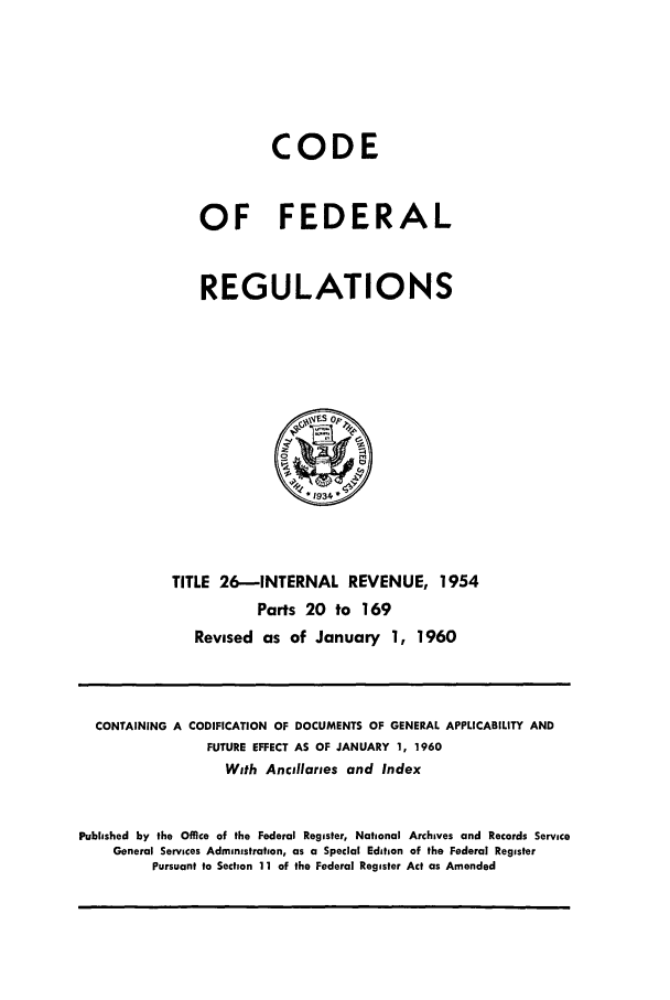 handle is hein.cfr/cfr1960012 and id is 1 raw text is: CODE
OF FEDERAL
REGULATIONS

TITLE 26-INTERNAL REVENUE, 1954
Parts 20 to 169
Revised as of January 1, 1960

CONTAINING A CODIFICATION OF DOCUMENTS OF GENERAL APPLICABILITY AND
FUTURE EFFECT AS OF JANUARY 1, 1960
With Ancillaries and Index
Published by the Office of the Federal Register, National Archives and Records Service
General Services Administration, as a Special Edition of the Federal Register
Pursuant to Section 11 of the Federal Register Act as Amended


