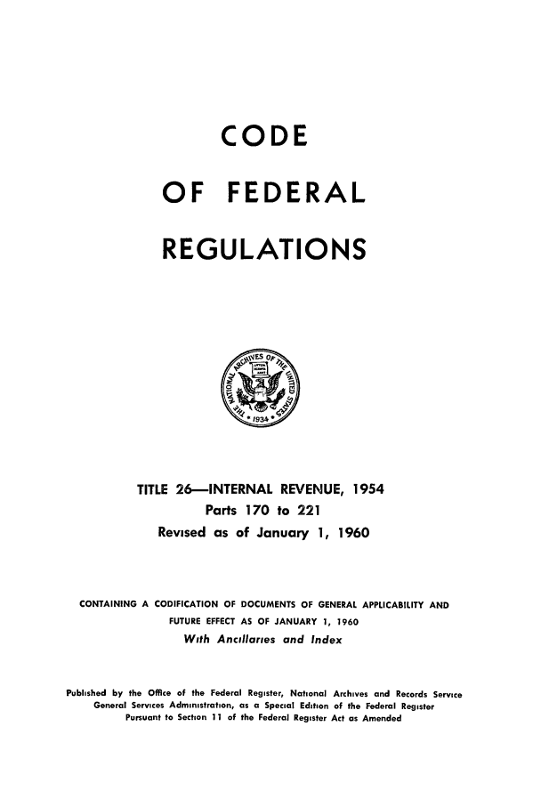 handle is hein.cfr/cfr1960013 and id is 1 raw text is: CODE
OF FEDERAL
REGULATIONS

TITLE 26-INTERNAL REVENUE, 1954
Parts 170 to 221
Revised as of January 1, 1960
CONTAINING A CODIFICATION OF DOCUMENTS OF GENERAL APPLICABILITY AND
FUTURE EFFECT AS OF JANUARY 1, 1960
With Ancillaries and Index
Published by the Office of the Federal Register, National Archives and Records Service
General Services Administration, as a Special Edition of the Federal Register
Pursuant to Section 11 of the Federal Register Act as Amended


