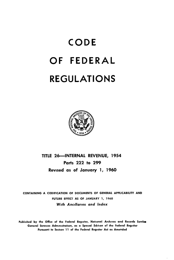 handle is hein.cfr/cfr1960014 and id is 1 raw text is: CODE
OF FEDERAL
REGULATIONS

TITLE 26-INTERNAL REVENUE, 1954
Parts 222 to 299
Revised as of January 1, 1960
CONTAINING A CODIFICATION OF DOCUMENTS OF GENERAL APPLICABILITY AND
FUTURE EFFECT AS OF JANUARY 1, 1960
With Ancillaries and Index
Published by the Office of the Federal Register, National Archives and Records Service
General Services Administration, as a Special Edition of the Federal Register
Pursuant to Section 11 of the Federal Register Act as Amended



