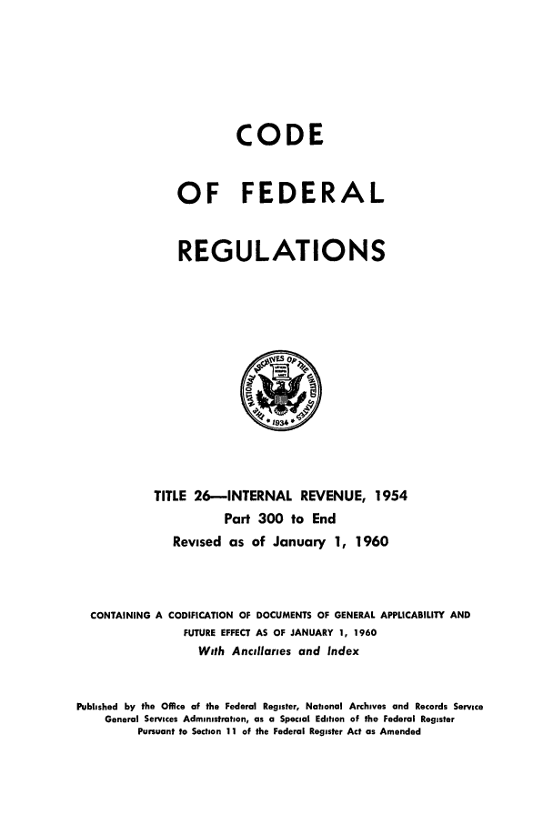 handle is hein.cfr/cfr1960015 and id is 1 raw text is: CODE
OF FEDERAL
REGULATIONS

TITLE 26-INTERNAL REVENUE, 1954
Part 300 to End
Revised as of January 1, 1960
CONTAINING A CODIFICATION OF DOCUMENTS OF GENERAL APPLICABILITY AND
FUTURE EFFECT AS OF JANUARY 1, 1960
With Ancillaries and Index
Published by the Office of the Federal Register, National Archives and Records Service
General Services Administration, as a Special Edition of the Federal Register
Pursuant to Section 11 of the Federal Register Act as Amended


