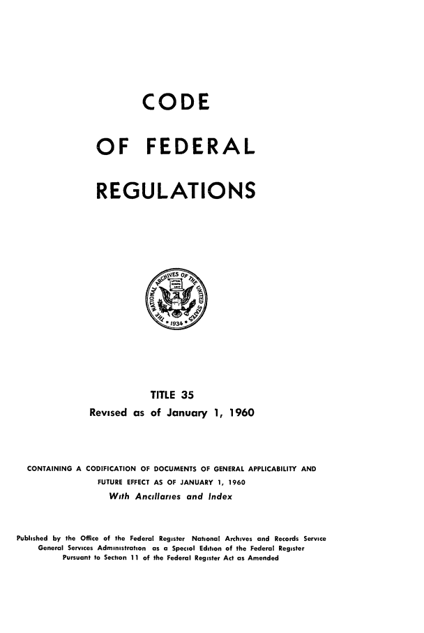 handle is hein.cfr/cfr1960018 and id is 1 raw text is: CODE
OF FEDERAL
REGULATIONS

TITLE 35
Revised as of January 1, 1960

CONTAINING A CODIFICATION OF DOCUMENTS OF GENERAL APPLICABILITY AND
FUTURE EFFECT AS OF JANUARY 1, 1960
With Ancillaries and Index
Published by the Office of the Federal Register National Archives and Records Service
General Services Administration as a Special Edition of the Federal Register
Pursuant to Section 11 of the Federal Register Act as Amended


