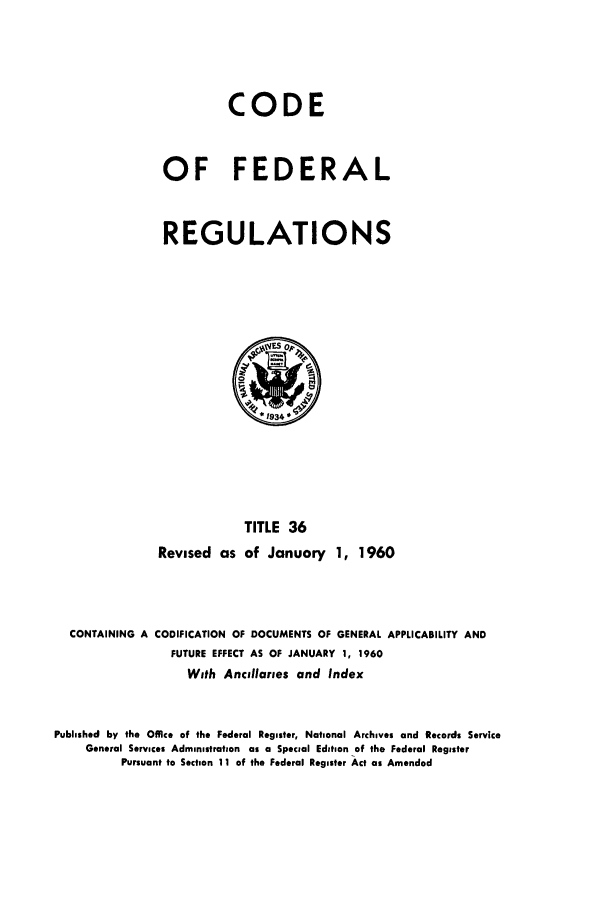 handle is hein.cfr/cfr1960019 and id is 1 raw text is: CODE
OF FEDERAL
REGULATIONS

TITLE 36
Revised as of January 1, 1960

CONTAINING A CODIFICATION OF DOCUMENTS OF GENERAL APPLICABILITY AND
FUTURE EFFECT AS OF JANUARY 1, 1960
With Ancillaries and Index
Published by the Office of the Federal Register, National Archives and Records Service
General Services Administration as a Special Edition of the Federal Register
Pursuant to Section 11 of the Federal Register Act as Amended


