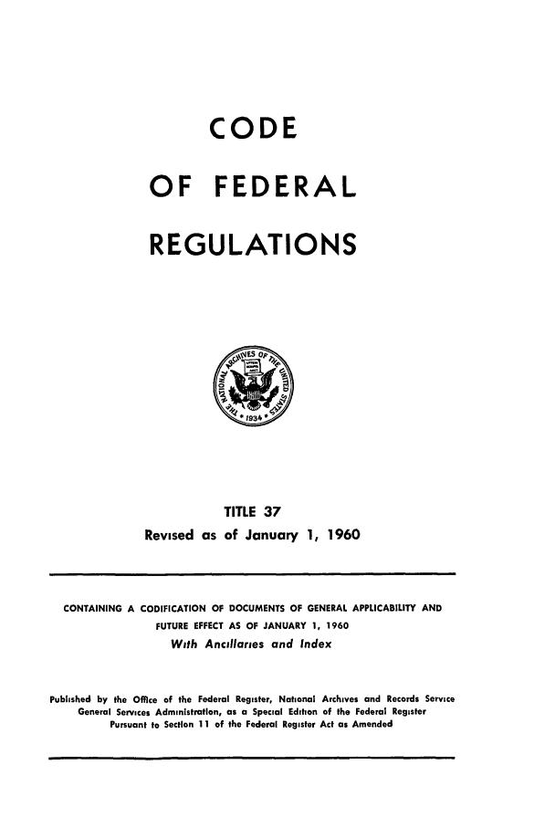 handle is hein.cfr/cfr1960020 and id is 1 raw text is: CODE
OF FEDERAL
REGULATIONS

TITLE 37
Revised as of January 1, 1960

CONTAINING A CODIFICATION OF DOCUMENTS OF GENERAL APPLICABILITY AND
FUTURE EFFECT AS OF JANUARY 1, 1960
With Ancillaries and Index
Published by the Office of the Federal Register, National Archives and Records Service
General Services Administration, as a Special Edition of the Federal Register
Pursuant to Section 11 of the Federal Register Act as Amended


