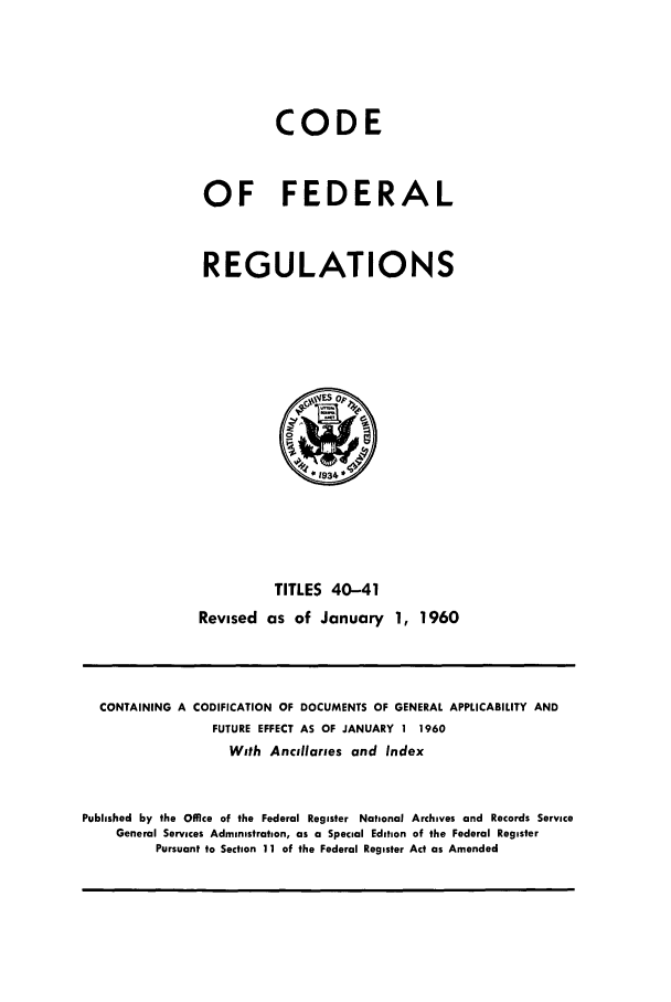 handle is hein.cfr/cfr1960021 and id is 1 raw text is: CODE
OF FEDERAL
REGULATIONS

TITLES 40-41
Revised as of January 1, 1960

CONTAINING A CODIFICATION OF DOCUMENTS OF GENERAL APPLICABILITY AND
FUTURE EFFECT AS OF JANUARY 1 1960
With Ancillaries and Index
Published by the Office of the Federal Register National Archives and Records Service
General Services Administration, as a Special Edition of the Federal Register
Pursuant to Section 11 of the Federal Register Act as Amended



