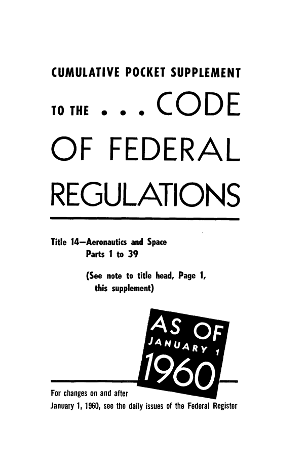 handle is hein.cfr/cfr1960026 and id is 1 raw text is: CUMULATIVE POCKET SUPPLEMENT

TO THE

... CODE

OF FEDERAL
REGULATIONS
Title 14-Aeronautics and Space
Parts I to 39
(See note to title head, Page 1,
this supplement)
A
For changes on and after
January 1, 1960, see the daily issues of the Federal Register


