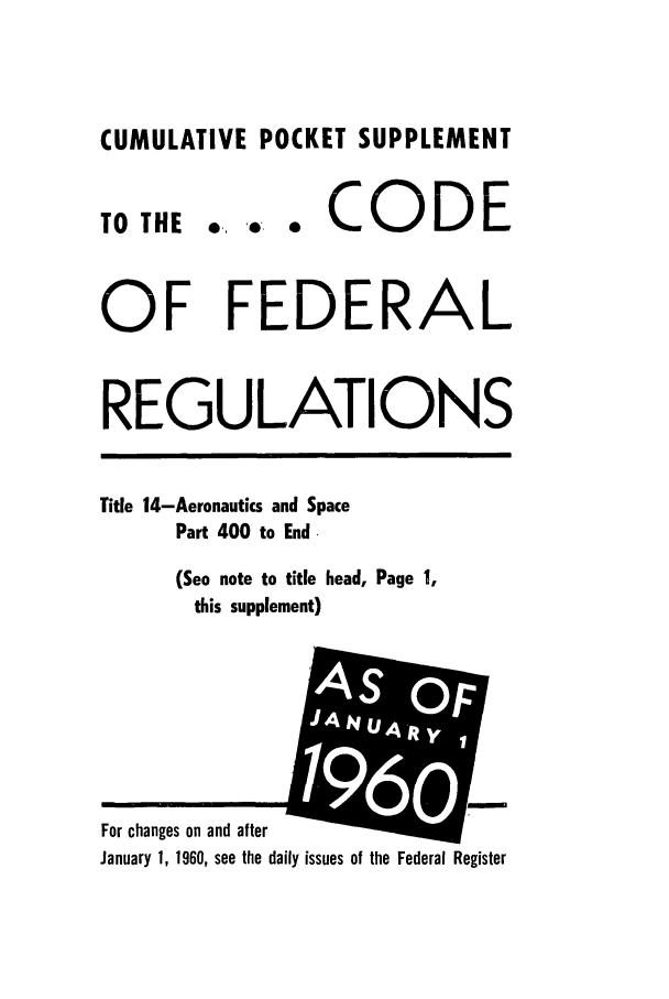 handle is hein.cfr/cfr1960030 and id is 1 raw text is: CUMULATIVE POCKET SUPPLEMENT

0.,   0W      0

CODE

OF FEDERAL
REGULATIONS
Title 14-Aeronautics and Space
Part 400 to End.
(See note to title head, Page 1,
this supplement)

January 1, 1960, see the daily issues of the Federal Register

TO THE

For changes on and after

OF
A N & y 1
UAR
1960
t*A S 7;j


