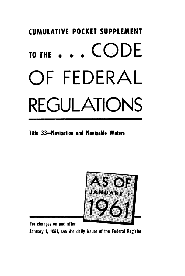 handle is hein.cfr/cfr1961001 and id is 1 raw text is: CUMULATIVE POCKET SUPPLEMENT

TO THE

... CODE

OF FEDERAL
REGULATIONS
Title 33-Navigation and Navigable Waters

For changes on and after
.January 1, 1961, see the daily issues of the Federal Register


