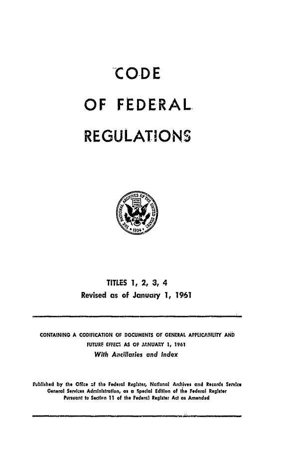 handle is hein.cfr/cfr1961002 and id is 1 raw text is: C OD E
OF FEDERAL
REGULATIONS

TITLES 1, 2, 3, 4
Revised as of January 1, 1961

CONTAINING A CODIFICATION OF DOCUMENTS OF GENERAL APPLICAILITY AND
FUTURF   FECt AS OF JANUAR Y 1, 1961
With Ancillaries and Index
Published by the Office ,f the Federal Reglster, National Archives and Records Service
General Services Administration, as a Special Edition of the Federal Regts.er
Pursuant to Section 11 of the Federal Register Act as Amended


