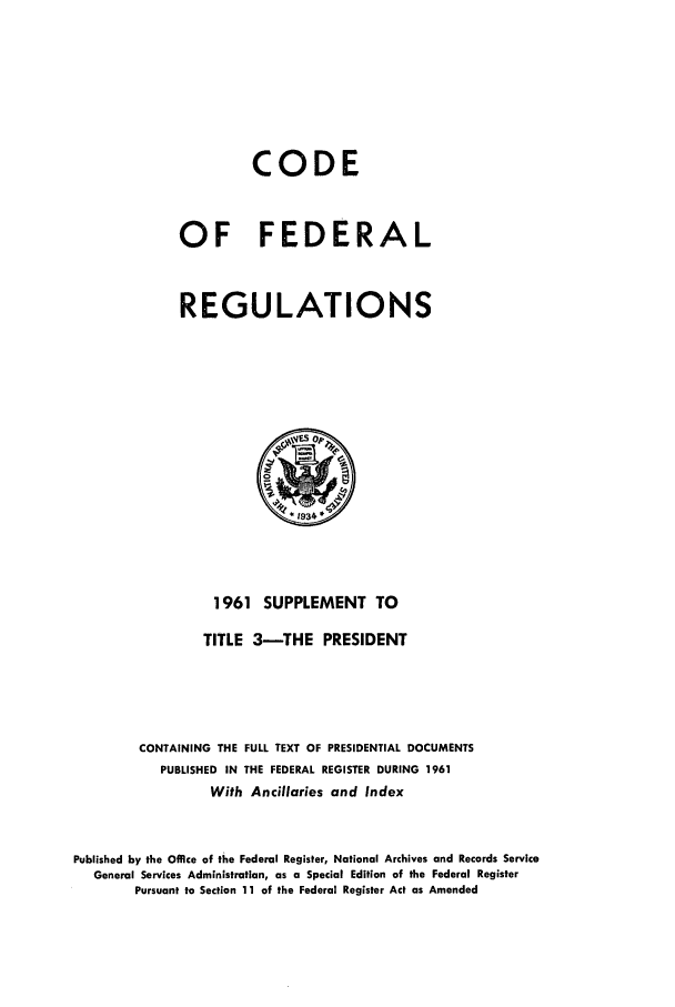 handle is hein.cfr/cfr1961003 and id is 1 raw text is: CODE
OF FEDERAL
REGULATIONS

1961 SUPPLEMENT TO
TITLE 3-THE PRESIDENT
CONTAINING THE FULL TEXT OF PRESIDENTIAL DOCUMENTS
PUBLISHED IN THE FEDERAL REGISTER DURING 1961
With Ancillaries and Index
Published by the Office of the Federal Register, National Archives and Records Service
General Services Administration, as a Special Edition of the Federal Register
Pursuant to Section 11 of the Federal Register Act as Amended


