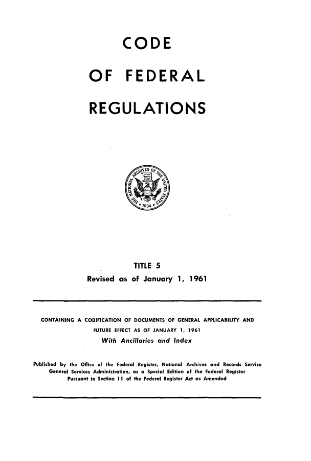 handle is hein.cfr/cfr1961004 and id is 1 raw text is: CODE
OF FEDERAL
REGULATIONS

TITLE 5
Revised as of January 1, 1961

CONTAINING A CODIFICATION OF DOCUMENTS OF GENERAL APPLICABILITY AND
FUTURE EFFECT AS OF JANUARY 1, 1961
With Ancillaries and Index
Published by the Office of the Federal Register, National Archives and Records Service
General Services Administration, as a Special Edition of the Federal Register
Pursuant to Section 11 of the Federal Register Act as Amended


