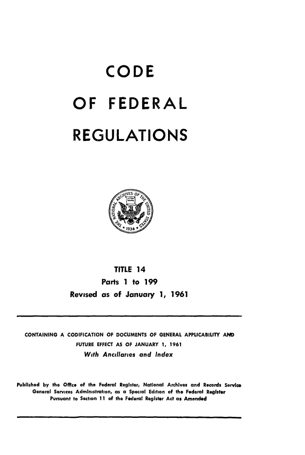 handle is hein.cfr/cfr1961005 and id is 1 raw text is: CODE
OF FEDERAL
REGULATIONS

TITLE 14
Parts 1 to 199
Revised as of January 1, 1961

CONTAINING A CODIFICATION OF DOCUMENTS OF GENERAL APPLICABILITY AND
FUTURE EFFECT AS OF JANUARY 1, 1961
With Ancillaries and Index
Published by the Office of the Federal Register, National Archives and Records Service
General Services Administration, as a Special Edition of the Federal Register
Pursuant to Section 11 of the Federal Register Act as Amended


