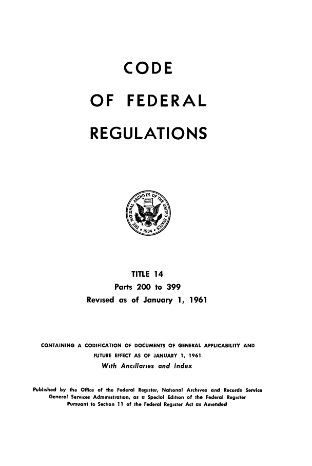 handle is hein.cfr/cfr1961006 and id is 1 raw text is: CODE
OF FEDERAL
REGULATIONS

TITLE 14
Parts 200 to 399
Revised as of January 1, 1961
CONTAINING A CODIFICATION OF DOCUMENTS OF GENERAL APPLICABILITY AND
FUTURE EFFECT AS OF JANUARY 1, 1961
With Ancillaries and Index
Published by the Office of the Federal Register, National Archives and Records Service
General Services Administration, as a Special Edition of the Federal Register
Pursuant to Section 11 of the Federal Register Act as Amended



