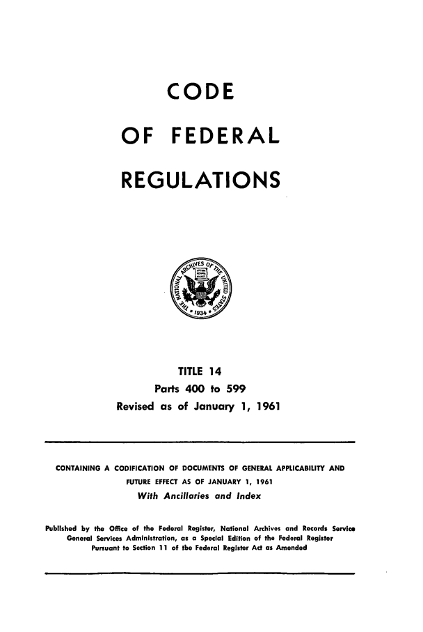 handle is hein.cfr/cfr1961007 and id is 1 raw text is: CODE
OF FEDERAL
REGULATIONS

TITLE 14
Parts 400 to 599
Revised as of January 1, 1961

CONTAINING A CODIFICATION OF DOCUMENTS OF GENERAL APPLICABILITY AND
FUTURE EFFECT AS OF JANUARY 1, 1961
With Ancillaries and Index
Published by the Office of the Federal Register, National Archives and Records Service
General Services Administration, as a Special Edition of the Federal Register
Pursuant to Section 1 1 of the Federal Register Act as Amended


