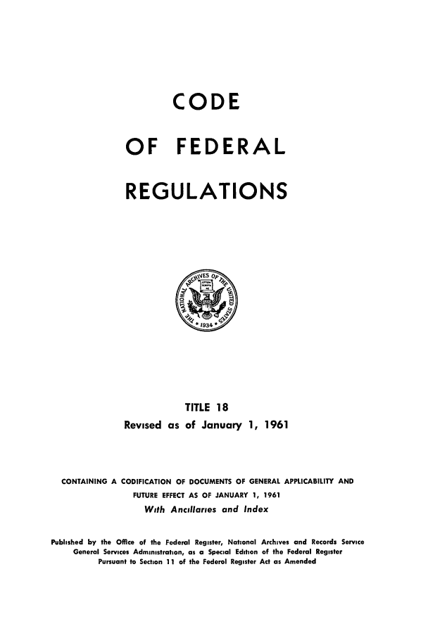 handle is hein.cfr/cfr1961009 and id is 1 raw text is: CODE
OF FEDERAL
REGULATIONS

TITLE 18
Revised as of January 1, 1961

CONTAINING A CODIFICATION OF DOCUMENTS OF GENERAL APPLICABILITY AND
FUTURE EFFECT AS OF JANUARY 1, 1961
With Ancillaries and Index
Published by the Office of the Federal Register, National Archives and Records Service
General Services Administration, as a Special Edition of the Federal Register
Pursuant to Section 11 of the Federal Register Act as Amended


