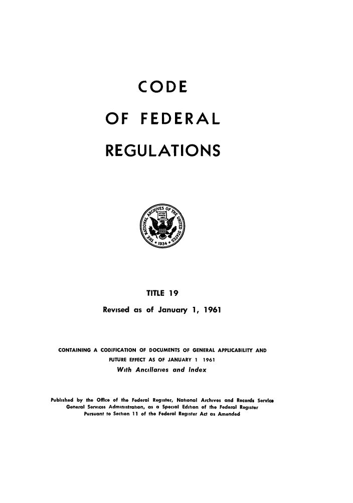 handle is hein.cfr/cfr1961010 and id is 1 raw text is: CODE
OF FEDERAL
REGULATIONS

TITLE 19
Revised as of January 1, 1961

CONTAINING A CODIFICATION OF DOCUMENTS OF GENERAL APPLICABILITY AND
FUTURE EFFECT AS OF JANUARY 1 1961
With Ancillaries and Index
Published by the Office of the Federal Register, National Archives and Records Service
General Services Administration, as a Special Edition of the Federal Register
Pursuant to Section 11 of the Federal Register Act as Amended


