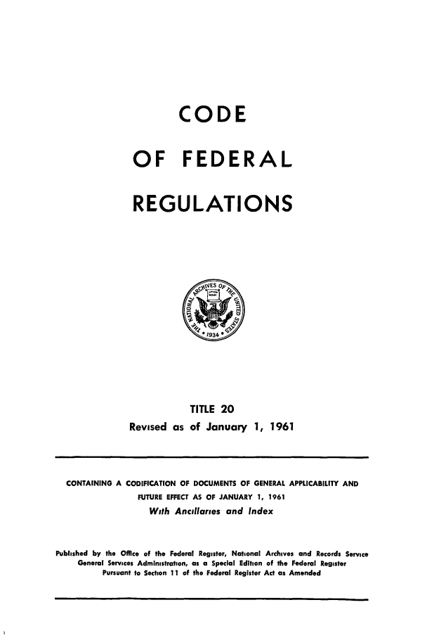 handle is hein.cfr/cfr1961011 and id is 1 raw text is: CODE
OF FEDERAL
REGULATIONS

TITLE 20
Revised as of January 1, 1961

CONTAINING A CODIFICATION OF DOCUMENTS OF GENERAL APPLICABILITY AND
FUTURE EFFECT AS OF JANUARY 1, 1961
With Ancillaries and Index
Published by the Office of the Federal Register, National Archives and Records Service
General Services Administration, as a Special Edition of the Federal Register
Pursuant to Section 11 of the Federal Register Act as Amended


