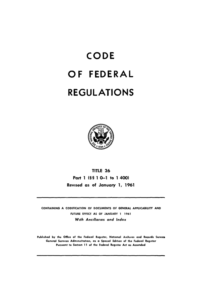 handle is hein.cfr/cfr1961012 and id is 1 raw text is: CODE
OF FEDERAL
REGULATIONS

TITLE 26
Part 1 (§§ 1 0-1 to 1 400)
Revised as of January 1, 1961

CONTAINING A CODIFICATION OF DOCUMENTS OF GENERAL APPLICABILITY AND
FUTURE EFFECT AS OF JANUARY 1 1961
With Ancillaries and Index
Published by the Office of the Federal Register, National Archives and Records Service
General Services Administration, as a Special Edition of the Federal Register
Pursuant to Section 11 of the Federal Register Act as Amended


