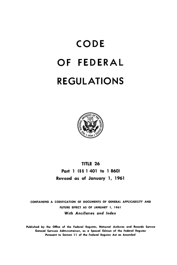 handle is hein.cfr/cfr1961013 and id is 1 raw text is: CODE
OF FEDERAL
REGULATIONS

TITLE 26
Part 1 (§§ 1 401 to 1 860)
Revised as of January 1, 1961

CONTAINING A CODIFICATION OF DOCUMENTS OF GENERAL APPLICABILITY AND
FUTURE EFFECT AS OF JANUARY 1, 1961
With Ancillaries and Index
Published by the Office of the Federal Register, National Archives and Records Service
General Services Administration, as a Special Edition of the Federal Register
Pursuant to Section 11 of the Federal Register Act as Amended



